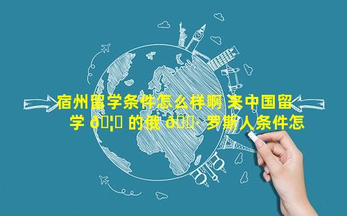 宿州留学条件怎么样啊 来中国留学 🦊 的俄 🌷 罗斯人条件怎么样